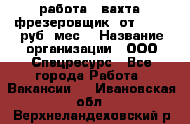 работа . вахта. фрезеровщик. от 50 000 руб./мес. › Название организации ­ ООО Спецресурс - Все города Работа » Вакансии   . Ивановская обл.,Верхнеландеховский р-н